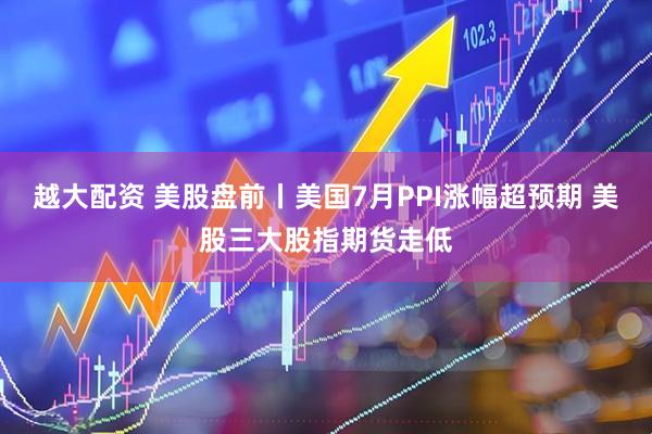 越大配资 美股盘前丨美国7月PPI涨幅超预期 美股三大股指期货走低