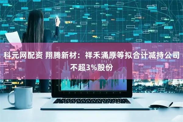 科元网配资 翔腾新材：祥禾涌原等拟合计减持公司不超3%股份