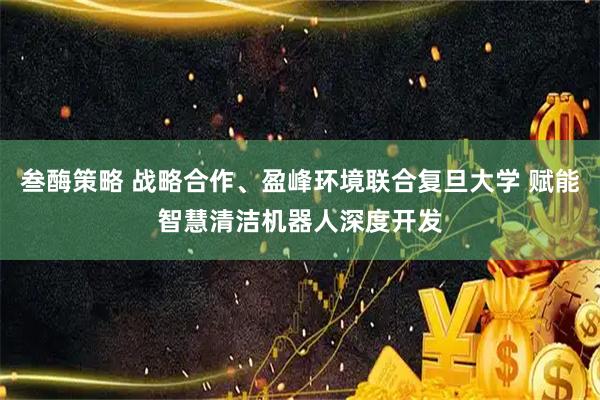 叁酶策略 战略合作、盈峰环境联合复旦大学 赋能智慧清洁机器人深度开发