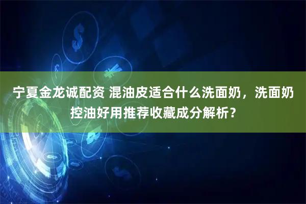 宁夏金龙诚配资 混油皮适合什么洗面奶，洗面奶控油好用推荐收藏成分解析？