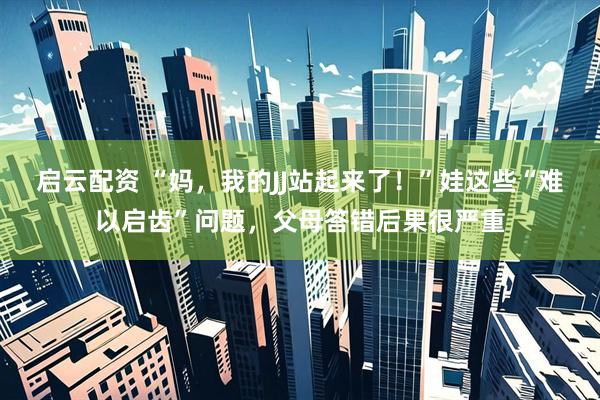 启云配资 “妈，我的JJ站起来了！”娃这些“难以启齿”问题，父母答错后果很严重
