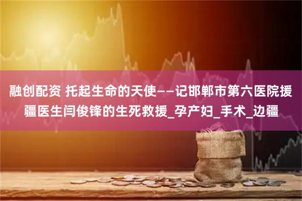 融创配资 托起生命的天使——记邯郸市第六医院援疆医生闫俊锋的生死救援_孕产妇_手术_边疆