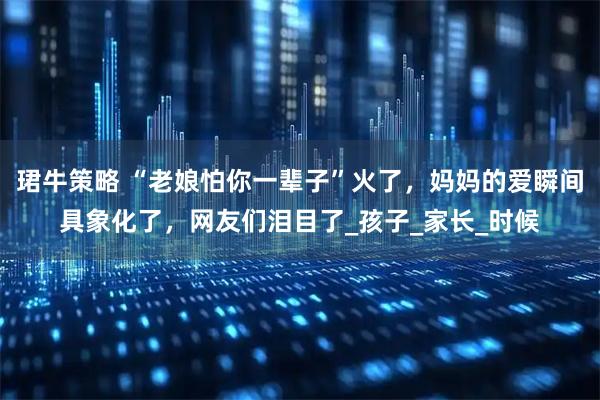 珺牛策略 “老娘怕你一辈子”火了，妈妈的爱瞬间具象化了，网友们泪目了_孩子_家长_时候
